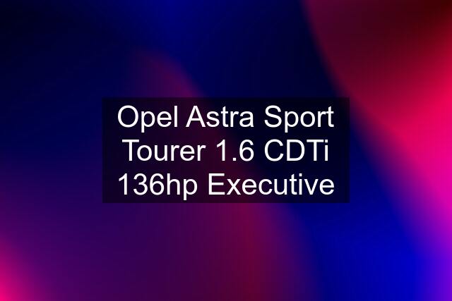 Opel Astra Sport Tourer 1.6 CDTi 136hp Executive