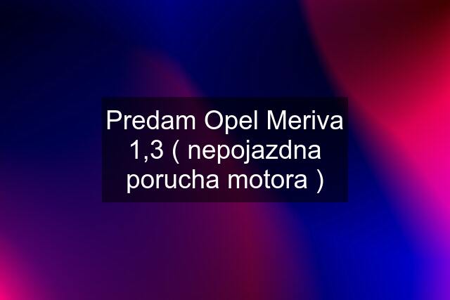 Predam Opel Meriva 1,3 ( nepojazdna porucha motora )