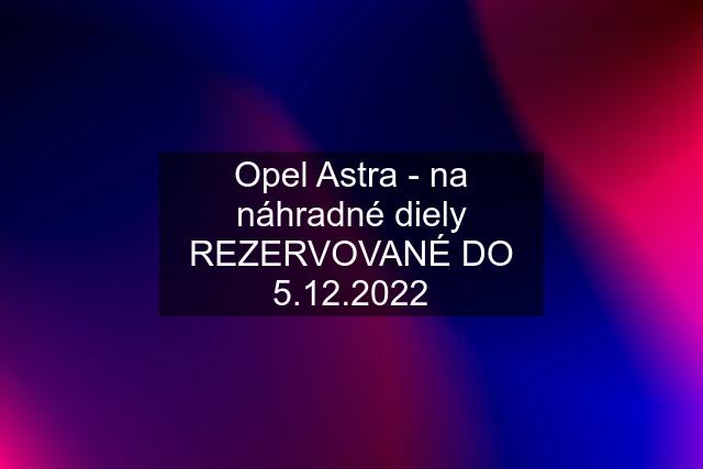 Opel Astra - na náhradné diely REZERVOVANÉ DO 5.12.2022