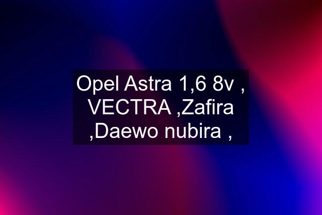 Opel Astra 1,6 8v , VECTRA ,Zafira ,Daewo nubira ,