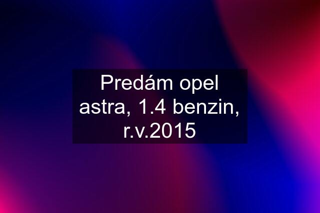 Predám opel astra, 1.4 benzin, r.v.2015