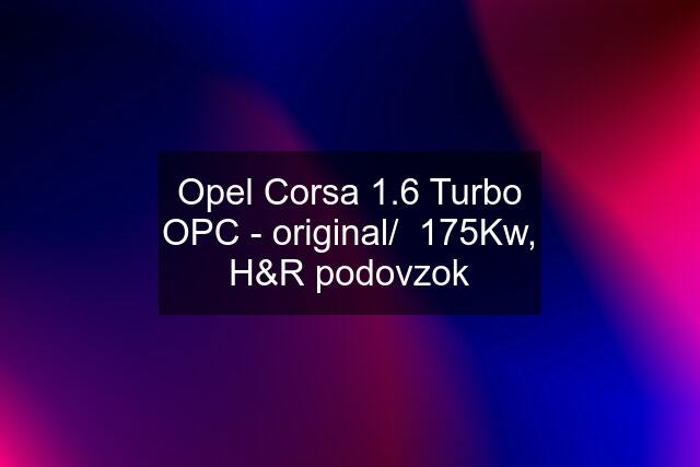 Opel Corsa 1.6 Turbo OPC - original/  175Kw, H&R podovzok
