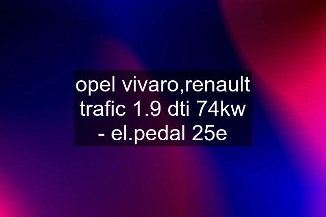 opel vivaro,renault trafic 1.9 dti 74kw - el.pedal 25e