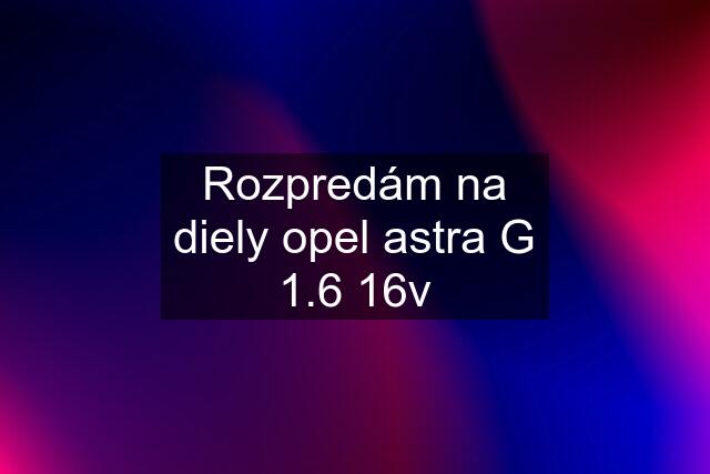 Rozpredám na diely opel astra G 1.6 16v