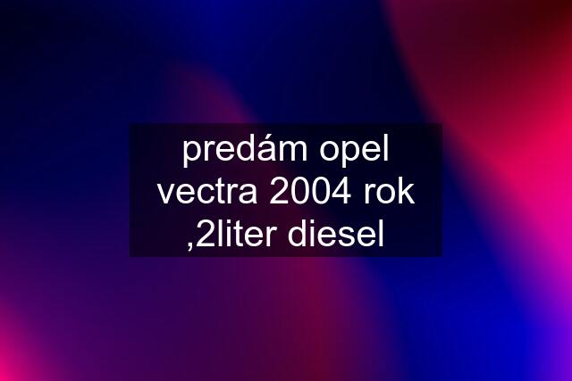 predám opel vectra 2004 rok ,2liter diesel