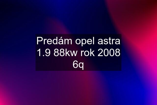 Predám opel astra 1.9 88kw rok 2008 6q