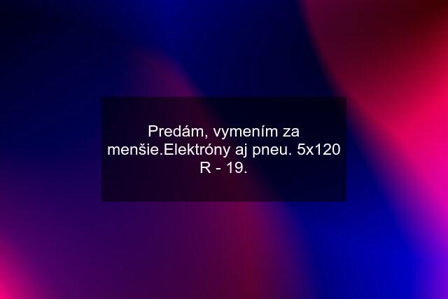 Predám, vymením za menšie.Elektróny aj pneu. 5x120 R - 19.