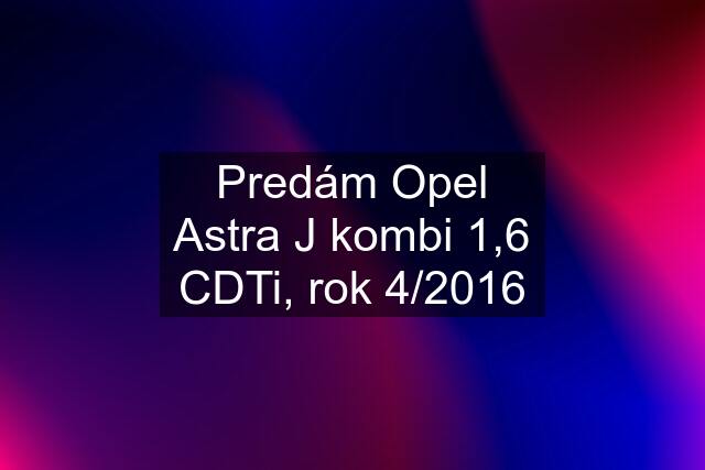 Predám Opel Astra J kombi 1,6 CDTi, rok 4/2016