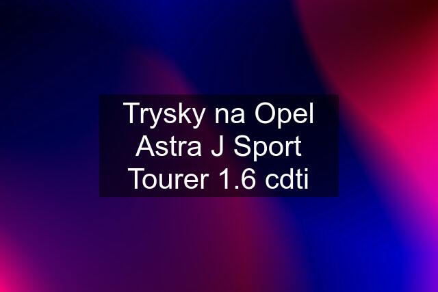 Trysky na Opel Astra J Sport Tourer 1.6 cdti