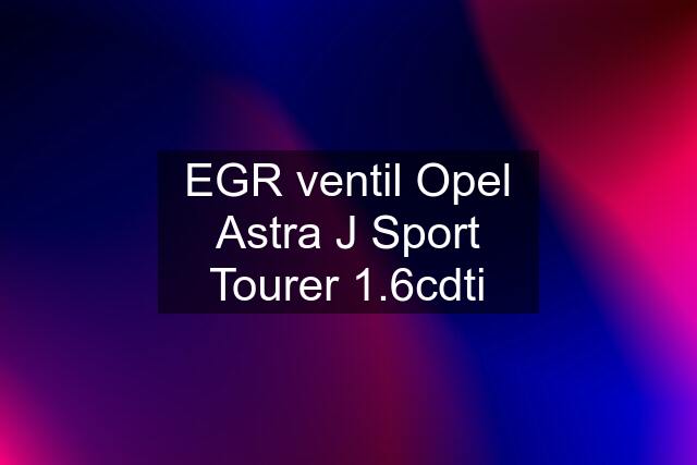 EGR ventil Opel Astra J Sport Tourer 1.6cdti