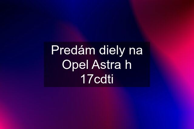 Predám diely na Opel Astra h 17cdti