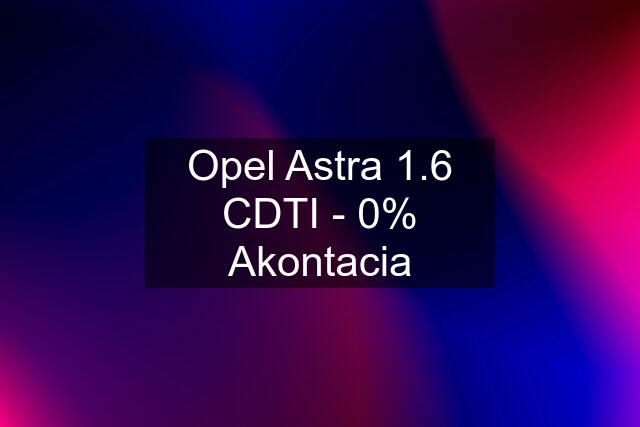 Opel Astra 1.6 CDTI - 0% Akontacia