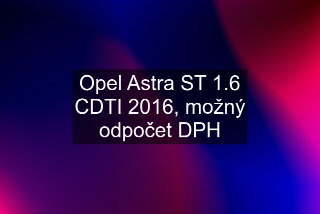 Opel Astra ST 1.6 CDTI 2016, možný odpočet DPH