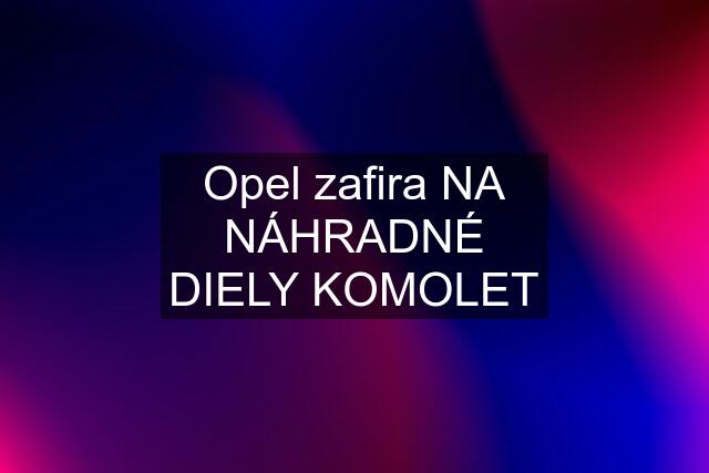 Opel zafira NA NÁHRADNÉ DIELY KOMOLET