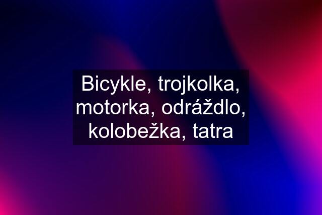 Bicykle, trojkolka, motorka, odráždlo, kolobežka, tatra