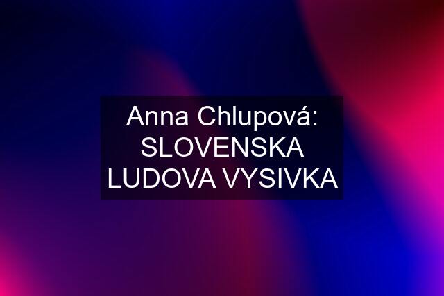 Anna Chlupová: SLOVENSKA LUDOVA VYSIVKA