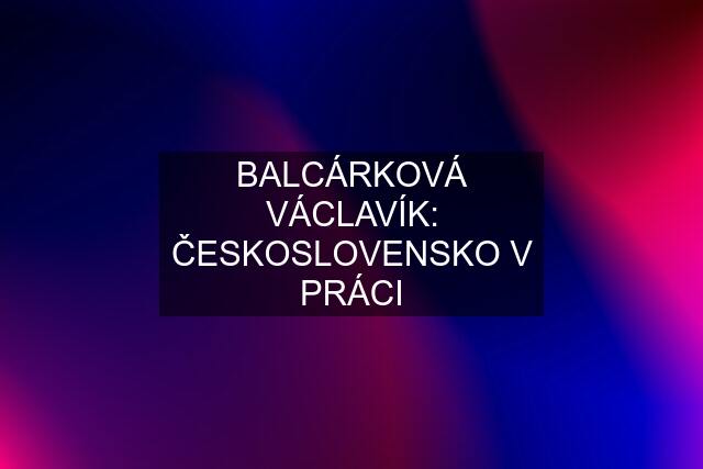 BALCÁRKOVÁ VÁCLAVÍK: ČESKOSLOVENSKO V PRÁCI