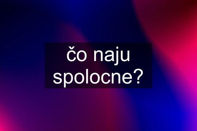 čo naju spolocne?