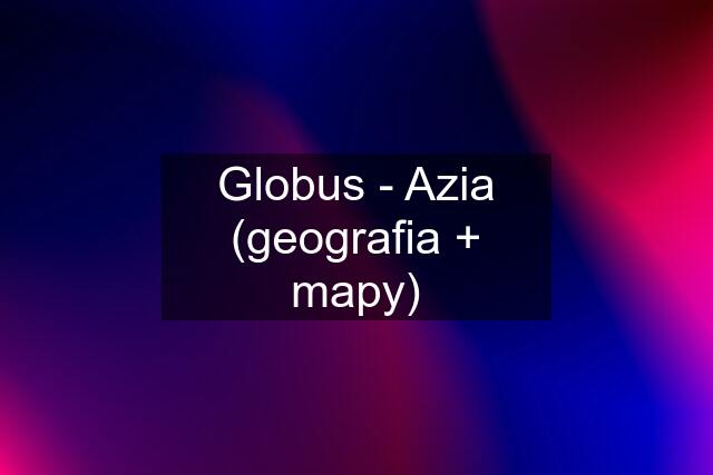 Globus - Azia (geografia + mapy)