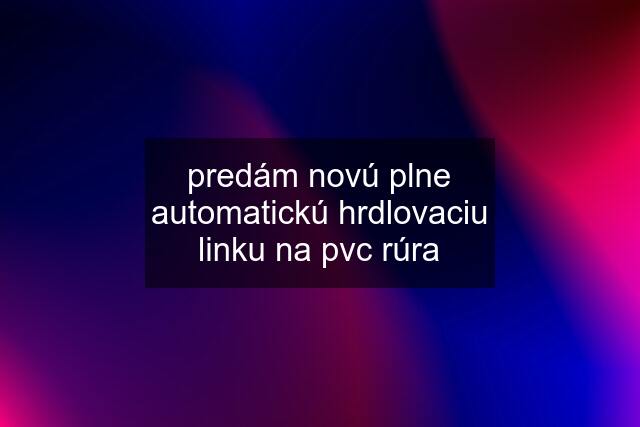 predám novú plne automatickú hrdlovaciu linku na pvc rúra