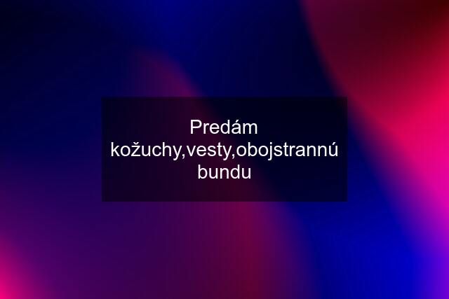 Predám kožuchy,vesty,obojstrannú bundu