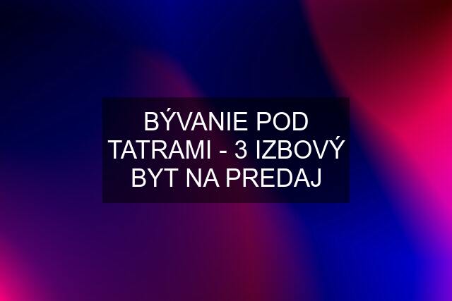 BÝVANIE POD TATRAMI - 3 IZBOVÝ BYT NA PREDAJ