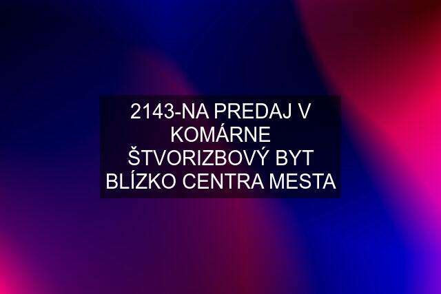 2143-NA PREDAJ V KOMÁRNE ŠTVORIZBOVÝ BYT BLÍZKO CENTRA MESTA