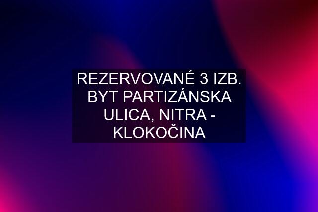 REZERVOVANÉ 3 IZB. BYT PARTIZÁNSKA ULICA, NITRA - KLOKOČINA