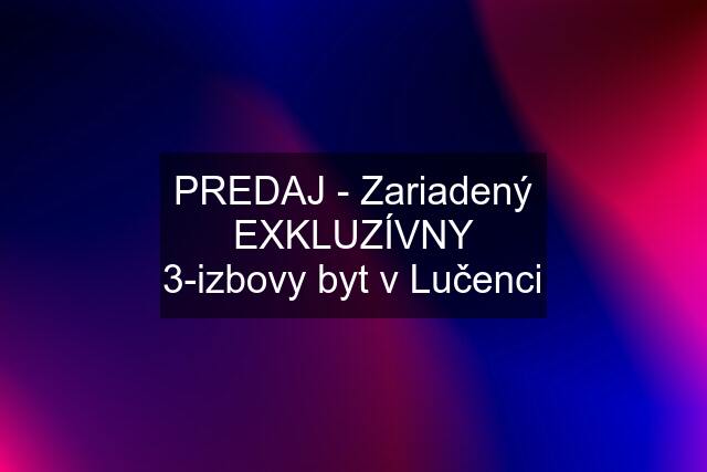 PREDAJ - Zariadený EXKLUZÍVNY 3-izbovy byt v Lučenci