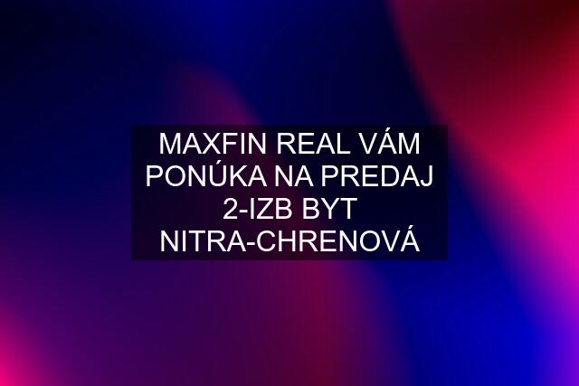 MAXFIN REAL VÁM PONÚKA NA PREDAJ 2-IZB BYT NITRA-CHRENOVÁ