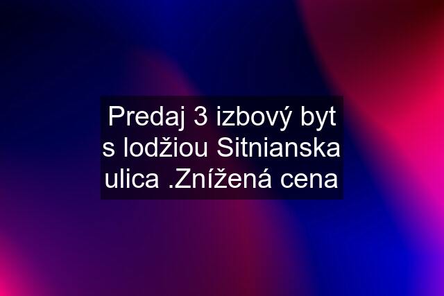 Predaj 3 izbový byt s lodžiou Sitnianska ulica .Znížená cena