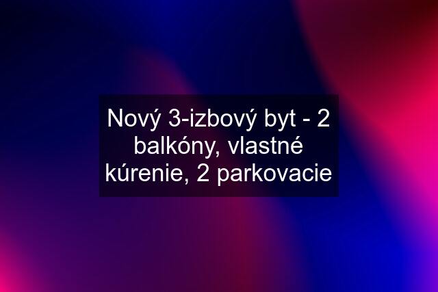 Nový 3-izbový byt - 2 balkóny, vlastné kúrenie, 2 parkovacie