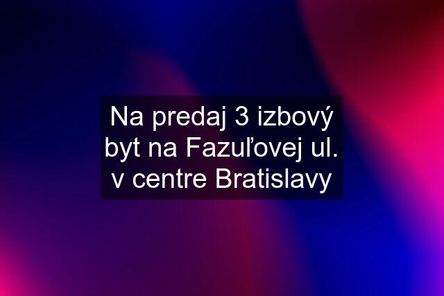 Na predaj 3 izbový byt na Fazuľovej ul. v centre Bratislavy