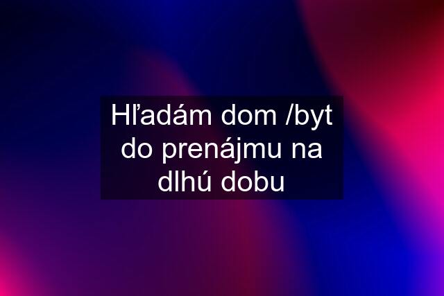 Hľadám dom /byt do prenájmu na dlhú dobu