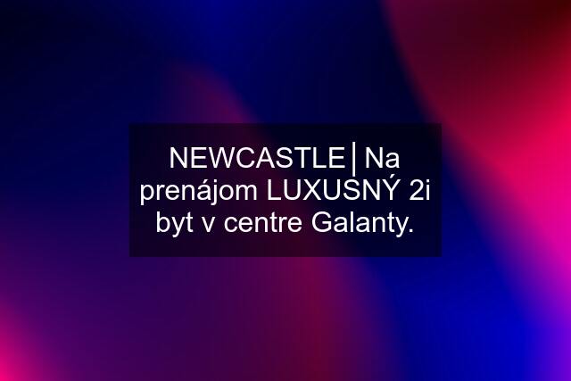 NEWCASTLE│Na prenájom LUXUSNÝ 2i byt v centre Galanty.