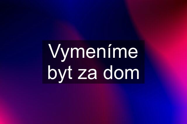 Vymeníme byt za dom