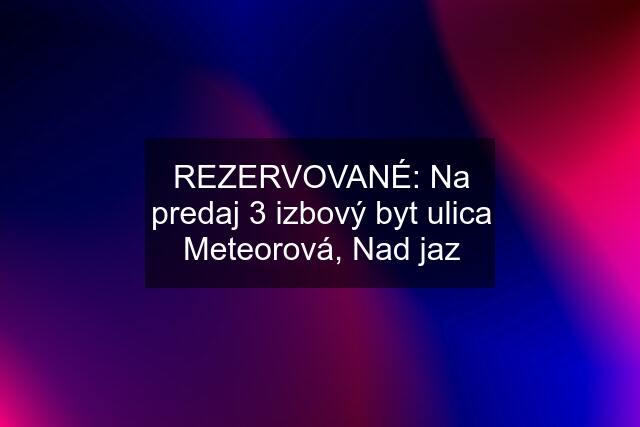 REZERVOVANÉ: Na predaj 3 izbový byt ulica Meteorová, Nad jaz