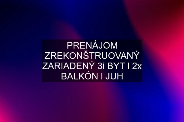 PRENÁJOM ZREKONŠTRUOVANÝ ZARIADENÝ 3i BYT l 2x BALKÓN l JUH