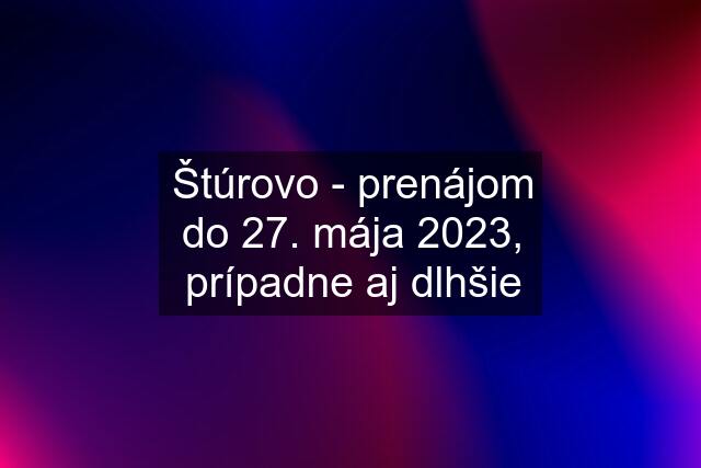 Štúrovo - prenájom do 27. mája 2023, prípadne aj dlhšie