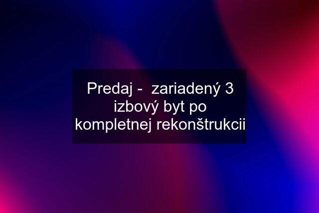 Predaj -  zariadený 3 izbový byt po kompletnej rekonštrukcii