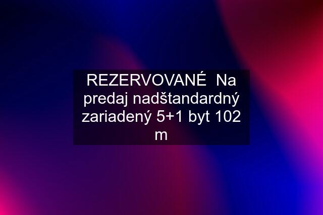 REZERVOVANÉ  Na predaj nadštandardný zariadený 5+1 byt 102 m