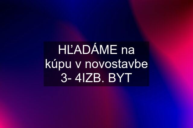 HĽADÁME na kúpu v novostavbe 3- 4IZB. BYT
