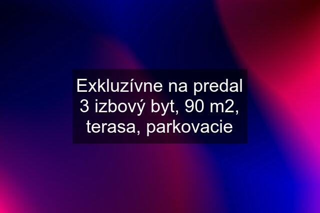 Exkluzívne na predal 3 izbový byt, 90 m2, terasa, parkovacie