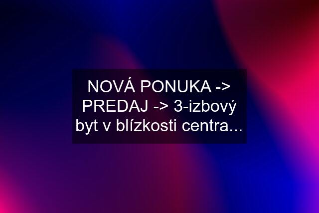 NOVÁ PONUKA -> PREDAJ -> 3-izbový byt v blízkosti centra...