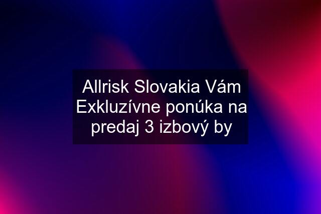 Allrisk Slovakia Vám Exkluzívne ponúka na predaj 3 izbový by