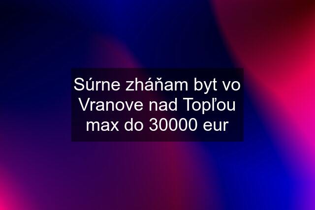 Súrne zháňam byt vo Vranove nad Topľou max do 30000 eur