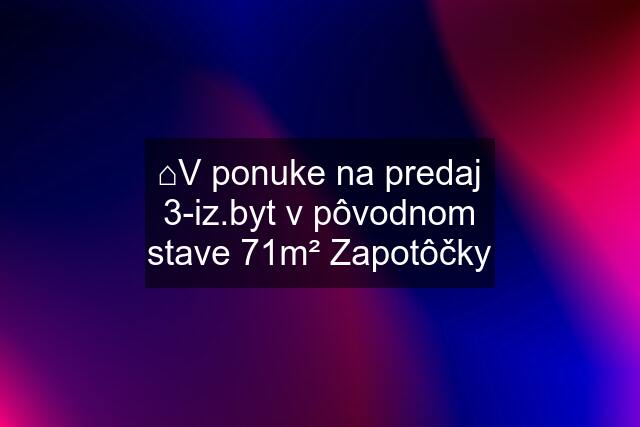 ⌂V ponuke na predaj 3-iz.byt v pôvodnom stave 71m² Zapotôčky