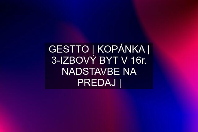 GESTTO | KOPÁNKA | 3-IZBOVÝ BYT V 16r. NADSTAVBE NA PREDAJ |