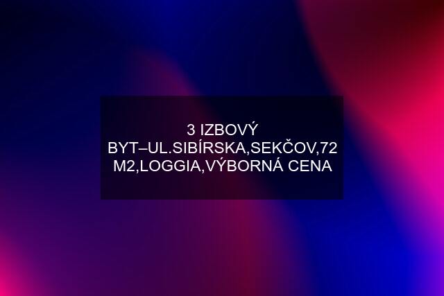 3 IZBOVÝ BYT–UL.SIBÍRSKA,SEKČOV,72 M2,LOGGIA,VÝBORNÁ CENA