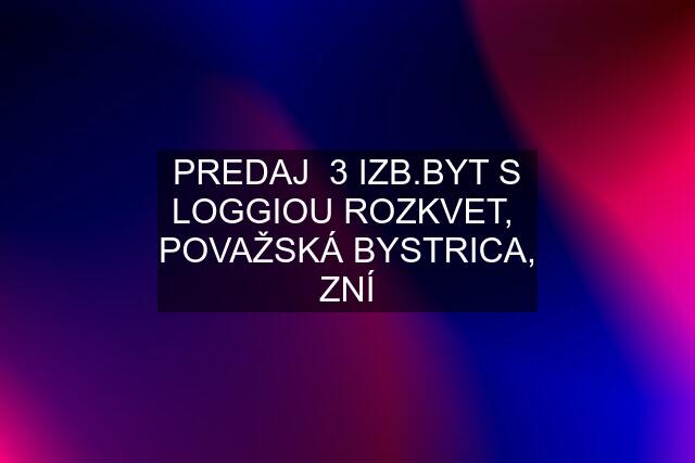 PREDAJ  3 IZB.BYT S LOGGIOU ROZKVET,  POVAŽSKÁ BYSTRICA, ZNÍ